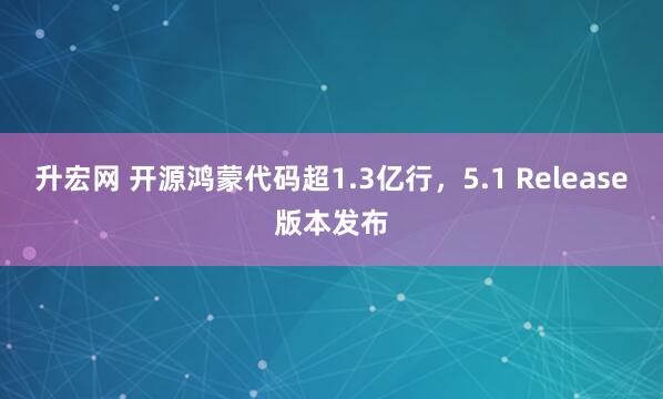升宏网 开源鸿蒙代码超1.3亿行，5.1 Release版本发布