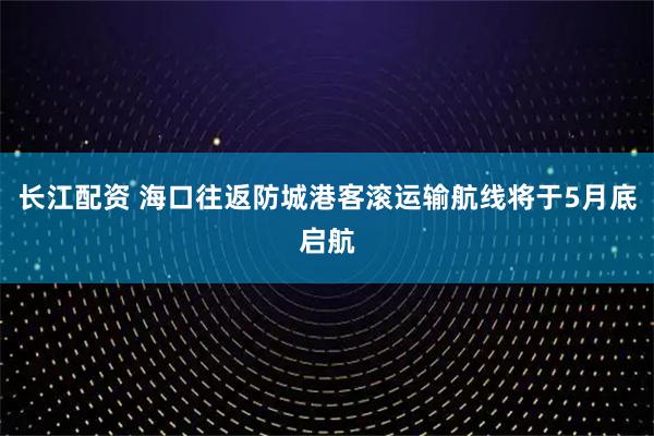 长江配资 海口往返防城港客滚运输航线将于5月底启航