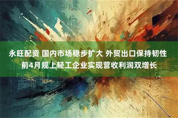 永旺配资 国内市场稳步扩大 外贸出口保持韧性 前4月规上轻工企业实现营收利润双增长