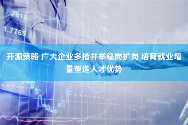 开源策略 广大企业多措并举稳岗扩岗 培育就业增量塑造人才优势