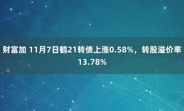 财富加 11月7日鹤21转债上涨0.58%,转股溢价率13.78%