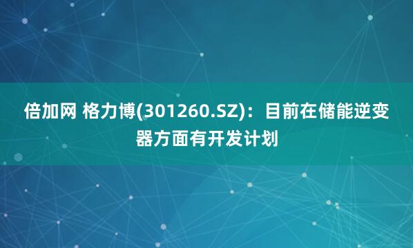 倍加网 格力博(301260.SZ)：目前在储能逆变器方面有开发计划