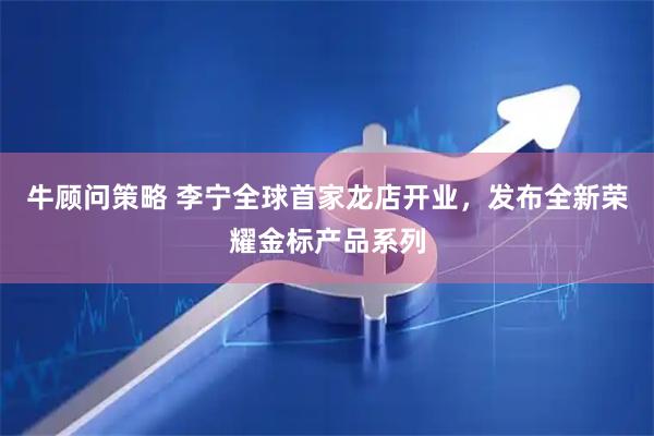 牛顾问策略 李宁全球首家龙店开业，发布全新荣耀金标产品系列