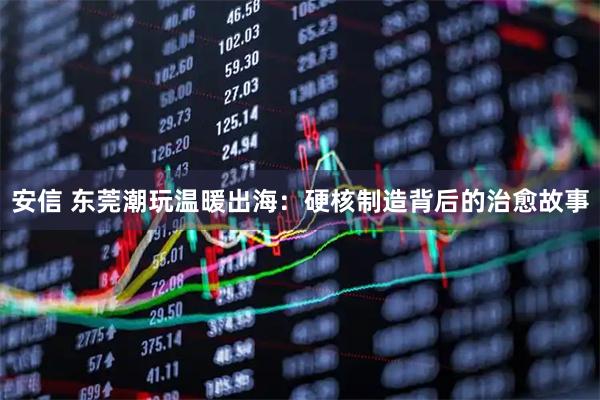 安信 东莞潮玩温暖出海:硬核制造背后的治愈故事