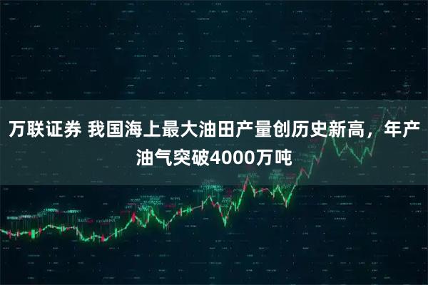 万联证券 我国海上最大油田产量创历史新高，年产油气突破4000万吨