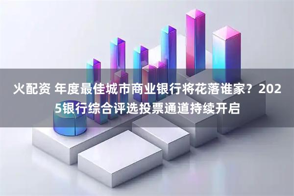 火配资 年度最佳城市商业银行将花落谁家？2025银行综合评选投票通道持续开启