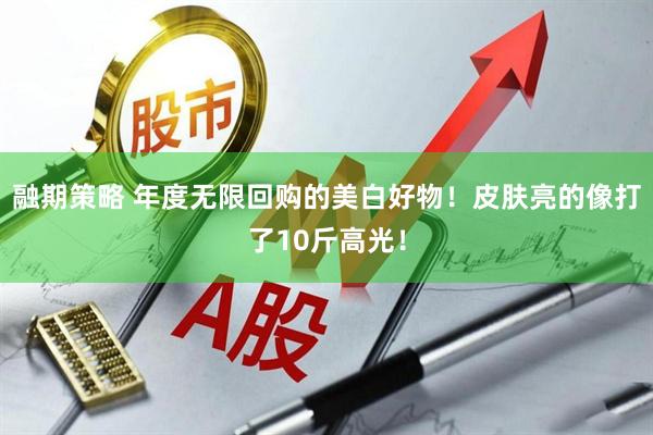 融期策略 年度无限回购的美白好物!皮肤亮的像打了10斤高光!