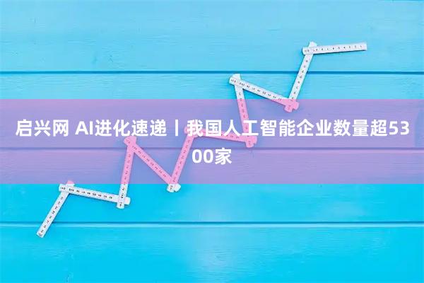 启兴网 AI进化速递丨我国人工智能企业数量超5300家