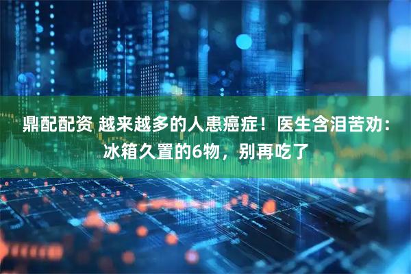 鼎配配资 越来越多的人患癌症！医生含泪苦劝：冰箱久置的6物，别再吃了