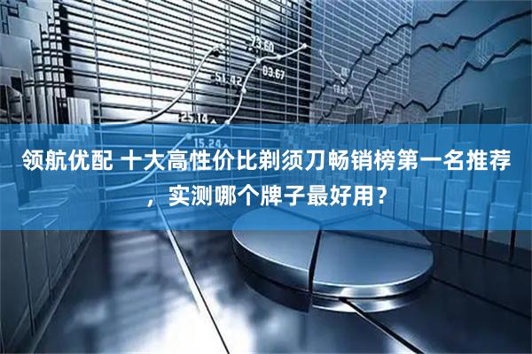 领航优配 十大高性价比剃须刀畅销榜第一名推荐，实测哪个牌子最好用？